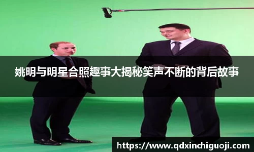 姚明与明星合照趣事大揭秘笑声不断的背后故事